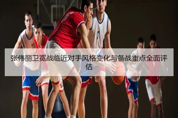 张伟丽卫冕战临近对手风格变化与备战重点全面评估